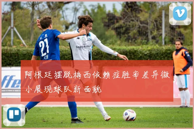 阿根廷摆脱梅西依赖症胜率差异微小展现球队新面貌
